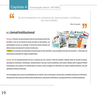 Capítulo 4                     Comunicação interna - AETHRA

                                                                                                                                   ‘‘
        ‘‘               Se você estabelece um ambiente de comunicação e confiança,




     4.1 Jornal Institucional
                                              isso vira tradição.
                                                                                                                 Mike Zrzyewski




     Situação: O Jornal é um dos principais meios de comunicação interna fixo
     da Aethra. E por ser um veículo de acesso de todos os funcionários, sua
     periodicidade tem que ser cumprida. O Jornal tem estado atrasado nos
     últimos meses e seu layout já é o mesmo a muitos anos.
     A Aethra tem consciência da importância da preservação do meio ambiente, e para completar essa linha de raciocínio, o informativo da
     Aethra pode se enquadrar em alguns complementos.


     Solução: Ter um acompanhamento fixo com a empresa que cria o jornal e o RH das unidades. Estipular datas de reunião de pautas,
     aprovação de conteúdos e distribuição, acompanhando o mês que o jornal é publicado, entre outros. Realizar junto à agência Prefácio
     Comunicação uma proposta de reestruturação no Layout, sendo as páginas do Informativo em papel reciclado (Conforme vem sido
     adotado por inúmeras empresas).


     Um novo logotipo para o jornal e a possibilidade de ser colorido. Cores em destaque, novo formato e conteúdos interativos no Informativo,
     irão despertar maior interesse de leitura pelos colaboradores, valorizando o informativo e, consequentemente, as matérias publicadas.




19
 
