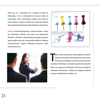 Capítulo 1
     Temos que ter a consciência que a objetivo do Mural de
     Informações, é ser um complemento dos demais veículos de
     comunicação, sendo, especialmente, utilizado para avisos de
     cunho imediato e notícias de última hora, função que também
     pode ser desempenhada pelos veículos eletrônicos, como Intranet.


     Solução: Em tamanho de papel A3 – quando necessário - (murais
     dos restaurantes, fábricas), criar avisos com diagramações
     diferentes / chamativas com informações que sejam de interesse
     geral do público interno (Ex.: Comunicados, Auditorias / Mudança
     de procedimentos / Eventos / Alterações de sistemas / Datas
     comemorativas, etc.).




                                                                        T
                                                                              odas as informações devem ter data regular de inserção e
                                                                              retirada, ser bem escrito e fácil/rápido de ler. Caso a notícia
                                                                              renda mais de uma página, o correto é conter nos murais as
                                                                        chamadas da informação e o conteúdo completo estar disponível

                                                                        Deixar um espaço para informações diversas que deverão ser
                                                                        atualizados semanalmente, divididos por categorias. Matérias
                                                                        semanais / Entretenimento / Política / etc.




21
 