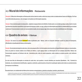 Capítulo 1
4.3     Mural de informações - Restaurante
Situação: O Mural de informações no Restaurante está ao lado da saída e atrás das mesas onde os colaboradores fazem as refeições. Por ficar
escondido atrás das pessoas, não consegue-se visualizar as informações expostas.


Solução: Com a restruturação do restaurante, ampliará o espaço interno do refeitório. Sendo assim, no corredor que liga a saída, inserir o mural,
que deverá ter assuntos específicos e que sejam de interesse a todos, ou seja, unificar as informações para todos os colaboradores que circulam
neste local. O recomendado é conter um mural próximo à saída, em um espaço vago, não comprometendo a visibilidade das informações.



4.4 Quadro de avisos - Fábricas
                                             3
Situação: Os murais da unidade Centauro estão espalhados pela fábrica, tanto no Conjunto Soldados quanto na área de Estamparia,
dificultando a visualização de todas as informações.


Solução: Na entrada principal de cada área, criar uma pequena ilha de informações onde deverão ser disponibilizados todos os comunicados.
Criar um painel no mesmo molde do da Fábrica de Betim, o qual agrega todas as informações em um canteiro específico. Muitos dos

        Capítulo 5
Comunicados expostos na Centauro não são chamativos pois, além de serem pequenos, estão colados na própria parede, sem nenhuma
estrutura.


Ao criar uma ilha de informações na entrada de cada área, com quadros e murais divididos por assuntos (Qualidade / RH / Controle de
Acidentes, etc.) devidamente identificados, organiza o ambiente, padronizando um local de visualização rápida sobre todos os acontecimentos
da empresa e nas fábricas.


Na sala de lazer, se o colaborador da fábrica tiver acessos a computadores, poderão se atualizar, também, pela Intranet.
    3 Apenas tive acesso aos murais da Fábrica Centauro, porém, o Romero Lima me informou que a estrutura e localizações dos murais são as mesmas em
    todas as unidades. Entretanto, a unidade de Betim possui um painel na entrada que as demais não possuem.


                                                                                                                                                       22
 