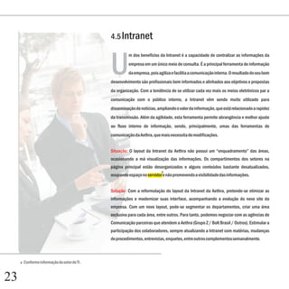 4.5 Intranet



                                               U
                                                         m dos benefícios da Intranet é a capacidade de centralizar as informações da
                                                         empresa em um único meio de consulta. É a principal ferramenta de informação
                                                         da empresa, pois agiliza e facilita a comunicação interna. O resultado do seu bom
                                               desenvolvimento são profissionais bem informados e alinhados aos objetivos e propostas
                                               da organização. Com a tendência de se utilizar cada vez mais os meios eletrônicos par a
                                               comunicação com o público interno, a Intranet vêm sendo muito utilizado para
                                               disseminação de notícias, ampliando o valor da informação, que está relacionado a rapidez
                                               da transmissão. Além da agilidade, esta ferramenta permite abrangência e melhor ajuste
                                               ao fluxo interno de informação, sendo, principalmente, umas das ferramentas de
                                               comunicação da Aethra, que mais necessita de modificações.


                                               Situação: O layout da Intranet da Aethra não possui um “enquadramento” das áreas,
                                               ocasionando a má visualização das informações. Os compartimentos dos setores na
                                               página principal estão desorganizados e alguns conteúdos bastante desatualizados,
                                                                           4
                                               ocupando espaço no servidor e não promovendo a visibilidade das informações.


                                               Solução: Com a reformulação do layout da Intranet da Aethra, pretende-se otimizar as
                                               informações e modernizar suas interface, acompanhando a evolução do novo site da
                                               empresa. Com um novo layout, pode-se segmentar os departamentos, criar uma área
                                               exclusiva para cada área, entre outros. Para tanto, podemos negociar com as agências de
                                               Comunicação parceiras que atendem a Aethra (Grupo Z / Bolt Brasil / Outros). Estimular a
                                               participação dos colaboradores, sempre atualizando a Intranet com matérias, mudanças
                                               de procedimentos, entrevistas, enquetes, entre outros complementos semanalmente.



     4   Conforme informação do setor de TI.


23
 