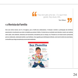 ‘‘
                                                     ‘‘
                                                                   Faça de tudo uma vez... E o que mais
                                                                         gostar, faça duas, três...
                                                                                                               Tom Wilson


4.6 Revista da Família

Criar uma revista mensal, com 8 a 10 páginas, para a família dos colaboradores. A intenção é estreitar a participação dos familiares
aproximando e incentivando seus entes no trabalho que prestam à Aethra. A revista teria um conteúdo mais interativo e social, com matérias
sobre saúde, meio ambiente, entrevistas com funcionários, brincadeiras para as crianças, etc. Tornando-se um vínculo social e permanente
junto ao colaborador, valorizando também, seus familiares. Uma sugestão para distribuição da Revista, seria inseri-la dentro da cesta básica,
um benefício que chega mensalmente ao lar de todo trabalhador.




                                                                                                                                                24
 