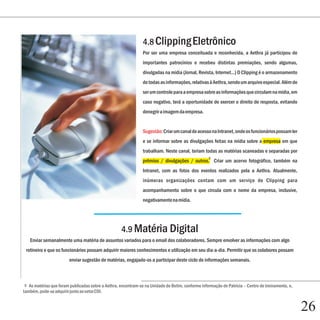 4.8 Clipping Eletrônico
                                                                Por ser uma empresa conceituada e reconhecida, a Aethra já participou de
                                                                importantes patrocínios e recebeu distintas premiações, sendo algumas,
                                                                divulgadas na mídia (Jornal, Revista, Internet...) O Clipping é o armazenamento
                                                                de todas as informações, relativas à Aethra, sendo um arquivo especial. Além de
                                                                ser um controle para a empresa sobre as informações que circulam na mídia, em
                                                                caso negativo, terá a oportunidade de exercer o direito de resposta, evitando
                                                                denegrir a imagem da empresa.


                                                                Sugestão: Criar um canal de acesso na Intranet, onde os funcionários possam ler
                                                                e se informar sobre as divulgações feitas na mídia sobre a empresa em que
                                                                trabalham. Neste canal, teriam todas as matérias scaneadas e separadas por
                                                                                                   5
                                                                prêmios / divulgações / outros. Criar um acervo fotográfico, também na
                                                                Intranet, com as fotos dos eventos realizados pela a Aethra. Atualmente,
                                                                inúmeras organizações contam com um serviço de Clipping para
                                                                acompanhamento sobre o que circula com o nome da empresa, inclusive,
                                                                negativamente na mídia.




                                                    4.9 Matéria Digital
   Enviar semanalmente uma matéria de assuntos variados para o email dos colaboradores. Sempre envolver as informações com algo
 rotineiro e que os funcionários possam adquirir maiores conhecimentos e utilização em seu dia-a-dia. Permitir que os colabores possam
                        enviar sugestão de matérias, engajado-os a participar deste ciclo de informações semanais.



 5 As matérias que foram publicadas sobre a Aethra, encontram-se na Unidade de Betim, conforme informação de Patrícia – Centro de treinamento, e,
também, pode-se adquirir junto ao setor CDI.


                                                                                                                                                    26
 