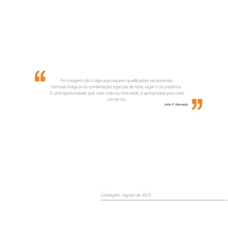 ‘‘
‘‘        Ter coragem não é algo que requeira qualificações excepcionais,
      fórmulas mágicas ou combinações especiais de hora, lugar e circunstância.
     É uma oportunidade que, mais cedo ou mais tarde, é apresentada para cada
                                   um de nós.
                                                                    John F. Kennedy




                                 Contagem , Agosto de 2010
 