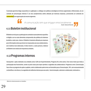 ‘‘
     O princípio geral dos blogs corporativos é a agilização e o diálogo com públicos estratégicos de forma segmentada e diferenciada, em um
     contexto de comunicação informal. É um dos complementos online utilizado por inúmeras empresas, promovendo um ambiente de
                 6
     newtworking com organizações do mesmo segmento.




                       ‘‘
     4.11 Boletim institucional
                                     A comunicação tem que engajar emocionalmente




     O Boletim servirá para a publicação de conteúdo essencialmente específico
     e dirigido a um ou mais elementos componentes dos públicos de interesse
     da Aethra, neste caso, interno. O Boletim é bastante utilizado por empresas
                                                                                                        Autor desconhecido




     para informações extras que devem ser repassadas aos seus colaboradores,
     com matérias mais elaboradas. A ideia inicial é, a cada quinzena, elaborar
     um Boletim com notícias de respectivas unidades.



     4.12 Programas internos

     Acompanhar ações realizadas nas unidades como: Café com Superintendente, Programa 5S, entre outros. Criar novos meios que inclua a
     participação dos funcionários, sendo os porta-vozes para expor opiniões e sugestões dos colaboradores. Programas como: Comunicação
     face a face ou programa de ações e palpites, onde o colaborador pode enviar um formulário para a Comunicação / RH , sem necessariamente
     se identificar, com dicas e/ou sugestões de melhorias internas para seu setor / área de atuação, valorizam o colaborador, motivando-o.




     6Rede de relacionamento no trabalho.




29
 