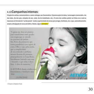 4.13 Campanhas internas:
Criação de cartões comemorativos a serem entregue aos funcionários: Comemoração de datas, homenagens (aniversário, dia
das mães, dia dos pais, estações do ano, natal, dia do trabalhador, etc.). O envio dos cartões podem ser feitos via e-mail ou
impressos em formato de “cartão postal”, tendo a oportunidade de enviar para amigos, familiares, etc. o que, automaticamente,
amplia a divulgação da marca da Aethra. Abaixo, alguns exemplos:7




7   Criação de Stéphani Paula



                                                                                                                                30
 