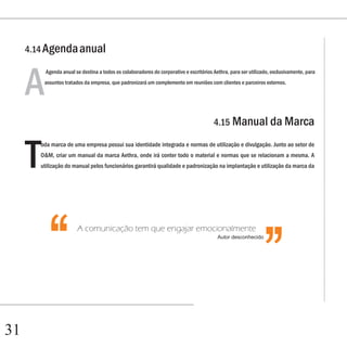 4.14 Agenda anual



     A
          Agenda anual se destina a todos os colaboradores do corporativo e escritórios Aethra, para ser utilizado, exclusivamente, para
          assuntos tratados da empresa, que padronizará um complemento em reuniões com clientes e parceiros externos.




                                                                                        4.15 Manual da Marca



     T
         oda marca de uma empresa possui sua identidade integrada e normas de utilização e divulgação. Junto ao setor de
         O&M, criar um manual da marca Aethra, onde irá conter todo o material e normas que se relacionam a mesma. A
        utilização do manual pelos funcionários garantirá qualidade e padronização na implantação e utilização da marca da


                                                                                                               ‘‘
           ‘‘           A comunicação tem que engajar emocionalmente
                                                                                          Autor desconhecido




31
 