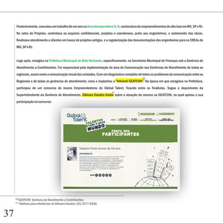 Posteriormente, executou um trabalho de um ano na Arco Incorporadora S/A, construtora de empreendimentos de alto luxo em BH, SP e RJ.
     No setor de Projetos, controlava os arquivos confidenciais, projetos e coordenava, junto aos engenheiros, o andamento das obras.
     Realizava atendimento a clientes em busca de projetos antigos, e a regularização das documentações dos engenheiros para os CREAs de
     MG, SP e RJ.


     Logo após, estagiou na Prefeitura Municipal de Belo Horizonte, especificamente, na Secretaria Municipal de Finanças sob a Gerência de
     Atendimento a Contribuintes. Foi responsável pela implementação da área de Comunicação nas Gerências de Atendimento de todas as
     regionais, assim como a comunicação visual das unidades. Com um diagnóstico completo de todos os problemas de comunicação entre as
                                                                                              10
     Regionais e de todas as gerências de atendimento, criou e implantou a “Intranet GEATCON”. Na época em que estagiava na Prefeitura,
     participou de um concurso de Jovens Empreendedores do Global Talent, ficando entre os finalistas. Segue o depoimento da
                                                                         11
     Superintendente da Gerência de Atendimento, Gilmara Gandra Avelar sobre a atuação da mesma na GEATCON, no qual apoiou a sua
     participação no concurso:




     10 GEATCON: Gerência de Atendimento a Contribuintes.
     11   Telefone para referências de Gilmara Gandra: (31) 3277-6336


37
 