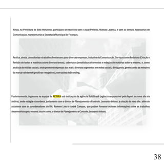 Ainda, na Prefeitura de Belo Horizonte, participava de reuniões com o atual Prefeito, Marcos Lacerda, e com as demais Assessorias de
 Comunicação, representando a Secretaria Municipal de Finanças.




 Realiza, ainda, consultorias e trabalhos freelancers para diversas empresas, inclusive de Comunicação. Serviços como Redatora (Criação e
 Revisão de textos e matérias sobre diversos temas), coberturas jornalísticas de eventos e redação de matérias sobre o mesmo, e, como
 analista de mídias sociais, onde promove empresas dos mais diversos segmentos em redes sociais, divulgando, gerenciando as menções
 da marca na Internet (positivas e negativas), com ações de Branding.




Posteriormente, ingressou na equipe da AETHRA sob indicação da agência Bolt Brasil (agência responsável pelo layout do novo site da
Aethra), onde estagia e coordena, juntamente com o diretor de Planejamento e Controle, Leonardo Veloso, a criação do novo site, além de
colaborar com os coordenadores de RH, Romero Lima e André Campos, que podem fornecer maiores informações sobre os trabalhos
desenvolvidos pela mesma, assim como, o diretor de Planejamento e Controle, Leonardo Veloso.




                                                                                                                                            38
 