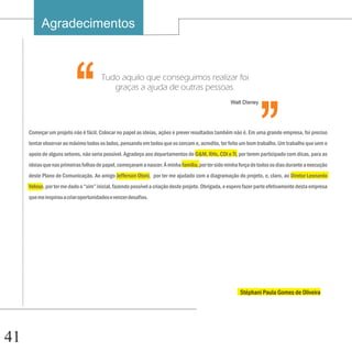 Agradecimentos

                                                                                                                ‘‘
                         ‘‘            Tudo aquilo que conseguimos realizar foi
                                          graças a ajuda de outras pessoas.
                                                                                                   Walt Disney




     Começar um projeto não é fácil. Colocar no papel as ideias, ações e prever resultados também não é. Em uma grande empresa, foi preciso
     tentar observar ao máximo todos os lados, pensando em todos que os cercam e, acredito, ter feito um bom trabalho. Um trabalho que sem o
     apoio de alguns setores, não seria possível. Agradeço aos departamentos de O&M, RHs, CDI e TI, por terem participado com dicas, para as
     ideias que nas primeiras folhas de papel, começavam a nascer. À minha familia, por ter sido minha força de todos os dias durante a execução
     deste Plano de Comunicação. Ao amigo Jefferson Otoni, por ter me ajudado com a diagramação do projeto, e, claro, ao Diretor Leonardo
     Veloso, por ter me dado o “sim” inicial, fazendo possível a criação deste projeto. Obrigada, e espero fazer parte efetivamente desta empresa
     que me inspirou a criar oportunidades e vencer desafios.




                                                                                                        Stéphani Paula Gomes de Oliveira




41
 