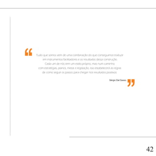 ‘‘   Tudo que somos vem de uma combinação do que conseguimos traduzir
         em instrumentos facilitadores e os resultados dessa construção.
           Cada um de nós tem um estilo próprio, mas num caminho
      com estratégias, planos, metas e legislação, isso estabelecerá as regras
         de como seguir os passos para chegar nos resultados positivos.
                                                                                 ‘‘
                                                                  Sérgio Dal Sasso.




                                                                                      42
 
