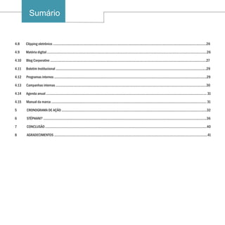 Sumário


4.8    Clipping eletrônico .........................................................................................................................................................................26

4.9    Matéria digital ................................................................................................................................................................................26

4.10   Blog Corporativo ............................................................................................................................................................................27

4.11   Boletim Institucional ......................................................................................................................................................................29

4.12   Programas internos ........................................................................................................................................................................29

4.13   Campanhas internas ......................................................................................................................................................................30

4.14   Agenda anual ................................................................................................................................................................................. 31

4.15   Manual da marca ........................................................................................................................................................................... 31

5      CRONOGRAMA DE AÇÃO ................................................................................................................................................................32

6      STÉPHANI? ....................................................................................................................................................................................36

7      CONCLUSÃO ..................................................................................................................................................................................40

8      AGRADECIMENTOS .........................................................................................................................................................................41
 