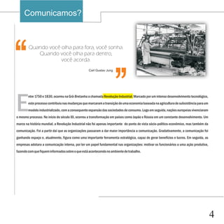 Comunicamos?


                                                                     ‘‘
‘‘
        Quando você olha para fora, você sonha.
           Quando você olha para dentro,
                    você acorda.
                                                  Carl Gustav Jung




E
        ntre 1750 e 1830, ocorreu na Grã-Bretanha a chamada Revolução Industrial. Marcado por um intenso desenvolvimento tecnológico,
        este processo contribuiu nas mudanças que marcaram a transição de uma economia baseada na agricultura de subsistência para um
        modelo industrializado, com a consequente expansão das sociedades de consumo. Logo em seguida, nações europeias vivenciaram
o mesmo processo. No início do século XX, ocorreu a transformação em países como Japão e Rússia em um constante desenvolvimento. Um
marco na história mundial, a Revolução Industrial não foi apenas importante do ponto de vista sócio-político-econômico, mas também da
comunicação. Foi a partir daí que as organizações passaram a dar maior importância a comunicação. Gradativamente, a comunicação foi
ganhando espaço e, atualmente, figura como uma importante ferramenta estratégica, capaz de gerar benefícios e lucros. Em seguida, as
empresas adotara a comunicação interna, por ter um papel fundamental nas organizações: motivar os funcionários a uma ação produtiva,
fazendo com que fiquem informados sobre o que está acontecendo no ambiente de trabalho.




                                                                                                                                        4
 