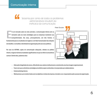 Comunicação interna


                                                                                                       ‘‘
E
  ‘‘                       Sessenta por cento de todos os problemas
                                   administrativos resultam da
                                  ineficácia da comunicação.


         m um mercado cada vez mais acirrado, a comunicação interna vem se
         tornando cada vez mais estratégica para as empresas manterem sua
         competitividade. Ela atua, principalmente, em três frentes: é
                                                                                       Peter Drucker




fundamental para os resultados do negócio; é um fator humanizador das relações
de trabalho; e consolida a identidade da organização junto aos seus públicos.


No caso da AETHRA, ações de comunicação adequada, voltada ao público
interno, irá gerar inúmeros resultados significativos no que se refere à consciência
comum. Dentre eles, podemos citar:




         ?   Zelar pela integridade da marca, difundindo seus valores institucionais e construindo uma boa imagem organizacional;
         ?   Fazer com que as diretrizes estratégicas da Aethra sejam conhecidas e incorporadas por colaboradores;
         ?   Endomarketing interno;
         ?   Motivacional, por envolver todos com os objetivos e metas da empresa, tornado-os co-responsáveis pelo sucesso da organização.




                                                                                                                                             6
 
