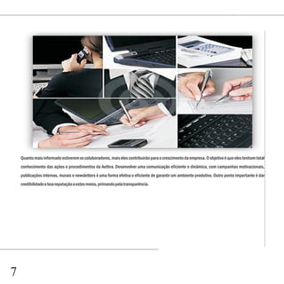 Quanto mais informado estiverem os colaboradores, mais eles contribuirão para o crescimento da empresa. O objetivo é que eles tenham total
    conhecimento das ações e procedimentos da Aethra. Desenvolver uma comunicação eficiente e dinâmica, com campanhas motivacionais,
    publicações internas, murais e newsletters é uma forma efetiva e eficiente de garantir um ambiente produtivo. Outro ponto importante é dar
    credibilidade e boa reputação a estes meios, primando pela transparência.




7
 