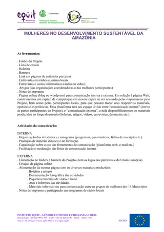 MULHERES NO DESENVOLVIMENTO SUSTENTÁVEL DA
AMAZÔNIA
As ferramentas:
. Folder do Projeto
. Lista de emails
. Boletins
. Banners
. Link em páginas de entidades parceiras
. Entrevistas em rádios e jornais locais
. Entrevistas e curtas informativos (áudio ou vídeo);
. Artigos (das organizações coordenadoras e das mulheres participantes)
. Notas de imprensa
. Página online (blog ou wordpress) para comunicação interna e externa: Em relação à página Web,
construiremos um espaço de computação em nuvem capaz de ser acessado pelas responsáveis pelo
Projeto, bem como pelas participantes locais, para que possam trocar seus respectivos materiais,
opiniões e experiências. Essa plataforma terá seu espaço divido entre “comunicação interna” (estrito
às partes participantes do Projeto), e “comunicação externa”, e nela disponibilizaremos os materiais
produzidos ao longo do projeto (boletins, artigos, vídeos, entrevistas, denúncias etc.).
Atividades da comunicação:
INTERNA
. Organização das atividades e cronograma (programas, questionários, fichas de inscrição etc.)
. Produção de material didático e de formação
. Capacitação sobre o uso das ferramentas de comunicação (plataforma web, e-mail etc.)
. Facilitação e moderação das listas de comunicação interna
EXTERNA
. Elaboração de folders e banners do Projeto (com as logos dos parceiros e da União Europeia)
. Criação da página online
. Alimentação da mesma página com os diversos materiais produzidos:
. Boletins e artigos
. Documentação fotográfica das atividades
. Pequenos materiais de vídeo e áudio
. Atas e informes das atividades
. Materiais informativos para comunicação entre os grupos de mulheres dos 14 Municípios
. Notas de imprensa e participação em programas de rádios locais
INSTITUTO EQÜIT – GÊNERO, ECONOMIA E CIDADANIA GLOBAL
Rua da Lapa, 180/salas 908 e 909 - LAPA - Rio de Janeiro/RJ - Brasil – 20.021-180
Tels: (+ 55 21) 2221-1182 e 2215-9510 w ww.equit.org.br APOIO:
 