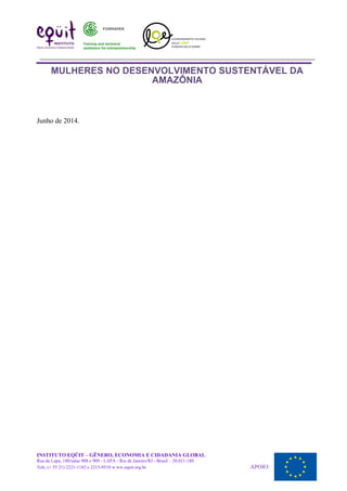 MULHERES NO DESENVOLVIMENTO SUSTENTÁVEL DA
AMAZÔNIA
Junho de 2014.
INSTITUTO EQÜIT – GÊNERO, ECONOMIA E CIDADANIA GLOBAL
Rua da Lapa, 180/salas 908 e 909 - LAPA - Rio de Janeiro/RJ - Brasil – 20.021-180
Tels: (+ 55 21) 2221-1182 e 2215-9510 w ww.equit.org.br APOIO:
 