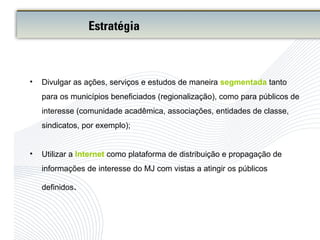 • Divulgar as ações, serviços e estudos de maneira segmentada tanto
para os municípios beneficiados (regionalização), como para públicos de
interesse (comunidade acadêmica, associações, entidades de classe,
sindicatos, por exemplo);
• Utilizar a Internet como plataforma de distribuição e propagação de
informações de interesse do MJ com vistas a atingir os públicos
definidos.
Estratégia
 