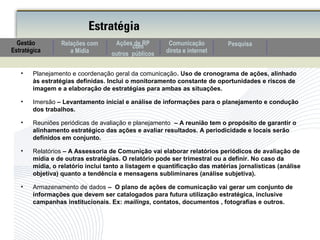 • Planejamento e coordenação geral da comunicação. Uso de cronograma de ações, alinhado
às estratégias definidas. Inclui o monitoramento constante de oportunidades e riscos de
imagem e a elaboração de estratégias para ambas as situações.
• Imersão – Levantamento inicial e análise de informações para o planejamento e condução
dos trabalhos.
• Reuniões periódicas de avaliação e planejamento – A reunião tem o propósito de garantir o
alinhamento estratégico das ações e avaliar resultados. A periodicidade e locais serão
definidos em conjunto.
• Relatórios – A Assessoria de Comunição vai elaborar relatórios periódicos de avaliação de
mídia e de outras estratégias. O relatório pode ser trimestral ou a definir. No caso da
mídia, o relatório inclui tanto a listagem e quantificação das matérias jornalísticas (análise
objetiva) quanto a tendência e mensagens subliminares (análise subjetiva).
• Armazenamento de dados – O plano de ações de comunicação vai gerar um conjunto de
informações que devem ser catalogados para futura utilização estratégica, inclusive
campanhas institucionais. Ex: mailings, contatos, documentos , fotografias e outros.
Estratégia
Comunicação
direta e internet
Relações com
a Mídia
PesquisaAções de RPcom
outros públicos
Gestão
Estratégica
 