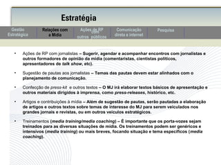 • Ações de RP com jornalistas – Sugerir, agendar e acompanhar encontros com jornalistas e
outros formadores de opinião da mídia (comentaristas, cientistas políticos,
apresentadores de talk show, etc).
• Sugestão de pautas aos jornalistas – Temas das pautas devem estar alinhados com o
planejamento de comunicação.
• Confecção de press-kit e outros textos – O MJ irá elaborar textos básicos de apresentação e
outros materiais dirigidos à imprensa, como press-releases, histórico, etc.
• Artigos e contribuições à mídia – Além de sugestão de pautas, serão pautadas a elaboração
de artigos e outros textos sobre temas de interesse do MJ para serem veiculados nos
grandes jornais e revistas, ou em outros veículos estratégicos.
• Treinamentos (media training/media coaching) – É importante que os porta-vozes sejam
treinados para as diversas situações de mídia. Os treinamentos podem ser genéricos e
intensivos (media training) ou mais breves, focando situação e tema específicos (media
coaching).
Estratégia
Comunicação
direta e internet
Relações com
a Mídia
PesquisaAções de RPcom
outros públicos
Gestão
Estratégica
 