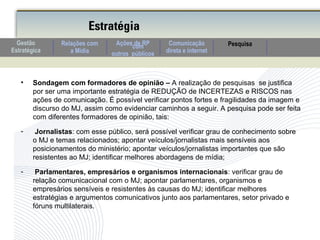• Sondagem com formadores de opinião – A realização de pesquisas se justifica
por ser uma importante estratégia de REDUÇÃO de INCERTEZAS e RISCOS nas
ações de comunicação. É possível verificar pontos fortes e fragilidades da imagem e
discurso do MJ, assim como evidenciar caminhos a seguir. A pesquisa pode ser feita
com diferentes formadores de opinião, tais:
- Jornalistas: com esse público, será possível verificar grau de conhecimento sobre
o MJ e temas relacionados; apontar veículos/jornalistas mais sensíveis aos
posicionamentos do ministério; apontar veículos/jornalistas importantes que são
resistentes ao MJ; identificar melhores abordagens de mídia;
- Parlamentares, empresários e organismos internacionais: verificar grau de
relação comunicacional com o MJ; apontar parlamentares, organismos e
empresários sensíveis e resistentes às causas do MJ; identificar melhores
estratégias e argumentos comunicativos junto aos parlamentares, setor privado e
fóruns multilaterais.
Estratégia
Comunicação
direta e internet
Relações com
a Mídia
PesquisaAções de RPcom
outros públicos
Gestão
Estratégica
 