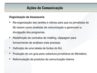 Organização da Assessoria
 Re-organização das tarefas e rotinas para que os jornalistas do
MJ atuem como analistas de comunicação e gerenciem a
divulgação dos programas.
 Redefinição de contratos de mailling, clippagem para
fornecimento de análises mais precisas.
 Definição de uma tabela de fontes do MJ.
 Produção de um guia para cobertura jornalística do Ministério.
 Reformulação de produtos da comunicação interna
Ações de Comunicação
 