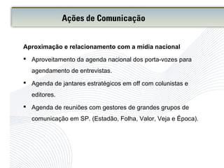Aproximação e relacionamento com a mídia nacional
 Aproveitamento da agenda nacional dos porta-vozes para
agendamento de entrevistas.
 Agenda de jantares estratégicos em off com colunistas e
editores.
 Agenda de reuniões com gestores de grandes grupos de
comunicação em SP. (Estadão, Folha, Valor, Veja e Época).
Ações de Comunicação
 