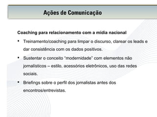 Coaching para relacionamento com a mídia nacional
 Treinamento/coaching para limpar o discurso, clarear os leads e
dar consistência com os dados positivos.
 Sustentar o conceito “modernidade” com elementos não
jornalísticos – estilo, acessórios eletrônicos, uso das redes
sociais.
 Briefings sobre o perfil dos jornalistas antes dos
encontros/entrevistas.
Ações de Comunicação
 