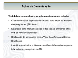 Visibilidade nacional para as ações realizadas nos estados
 Criação de ações especiais de impacto para expor os avanços
dos programas. (PR Stunts)
 Estratégia para intervenção nas redes sociais em temas afins
com as novas experiências.
 Realização de seminários com o Valor Econômico ou Correio
Braziliense
 Identificar os aliados políticos e mantê-los informados e aptos a
falar sobre as conquistas do MJ.
Ações de Comunicação
 