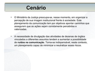 Cenário
• O Ministério da Justiça preocupa-se, nesse momento, em organizar a
percepção de sua imagem institucional frente à sociedade. Este
planejamento da comunicação tem por objetivos apontar caminhos que
assegurem que as ações sejam corretamente percebidas e
valorizadas.
• A necessidade de divulgação das atividades de dezenas de órgãos
vinculados a diferentes assuntos tendem a aumentar a possibilidade
de ruídos na comunicação. Torna-se indispensável, neste contexto,
um planejamento capaz de minimizar e neutralizar esses riscos.
 