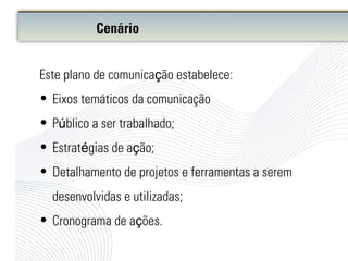 Este plano de comunicação estabelece:
• Eixos temáticos da comunicação
• Público a ser trabalhado;
• Estratégias de ação;
• Detalhamento de projetos e ferramentas a serem
desenvolvidas e utilizadas;
• Cronograma de ações.
Cenário
 