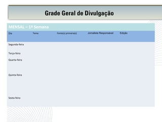 Grade Geral de Divulgação
MENSAL – 1ª Semana
Dia Tema Fonte(s) primária(s) Jornalista Responsável Edição
Segunda-feira
Terça-feira
Quarta-feira
Quinta-feira
Sexta-feira
 