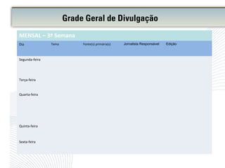 Grade Geral de Divulgação
MENSAL – 3ª Semana
Dia Tema Fonte(s) primária(s) Jornalista Responsável Edição
Segunda-feira
Terça-feira
Quarta-feira
Quinta-feira
Sexta-feira
 