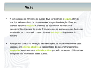 • A comunicação do Ministério da Justiça deve ser dinâmica e segura, além de
envolver todos os níveis de comunicação e integrantes do órgão. Deve ser
operada de forma integrada e orientada de acordo com as diretrizes e
planejamento estratégico do órgão. O discurso que se quer apresentar deve estar
em sintonia, ou compatível, com os discursos estratégicos do gabinete do
ministro.
• Para garantir clareza na recepção das mensagens, as informações devem estar
baseadas em critérios objetivos e apresentadas de maneira transparente e
tempestiva, considerando a utilidade prática que terão para o seu público-alvo e
as regiões e as identidades desse público.
Visão
 