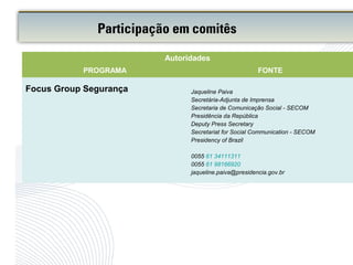 Participação em comitês
Autoridades
PROGRAMA FONTE
Focus Group Segurança Jaqueline Paiva
Secretária-Adjunta de Imprensa
Secretaria de Comunicação Social - SECOM
Presidência da República
Deputy Press Secretary
Secretariat for Social Communication - SECOM
Presidency of Brazil
0055 61 34111311
0055 61 98166920
jaqueline.paiva@presidencia.gov.br
 