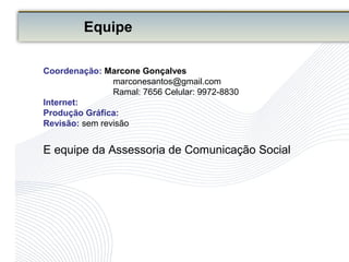 Equipe
Coordenação: Marcone Gonçalves
marconesantos@gmail.com
Ramal: 7656 Celular: 9972-8830
Internet:
Produção Gráfica:
Revisão: sem revisão
E equipe da Assessoria de Comunicação Social
 