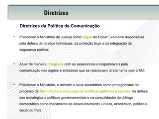 • Posicionar o Ministério da Justiça como órgão do Poder Executivo responsável
pela defesa de direitos individuais, da proteção legal e da integração da
segurança pública;
• Atuar de maneira integrada com as assessorias e responsáveis pela
comunicação nos órgãos e entidades que se relacionam diretamente com o MJ;
• Posicionar o Ministério, o ministro e seus secretários como protagonistas no
processo de formulação e execução de políticas públicas e sociais, na defesa
das estratégias e políticas governamentais e na consolidação do diálogo
democrático como mecanismo de desenvolvimento jurídico, econômico, político e
social do País;
Diretrizes da Política da Comunicação
Diretrizes
 