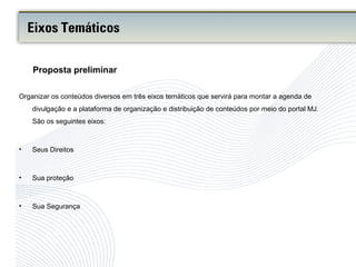 Organizar os conteúdos diversos em três eixos temáticos que servirá para montar a agenda de
divulgação e a plataforma de organização e distribuição de conteúdos por meio do portal MJ.
São os seguintes eixos:
• Seus Direitos
• Sua proteção
• Sua Segurança
Proposta preliminar
Eixos Temáticos
 