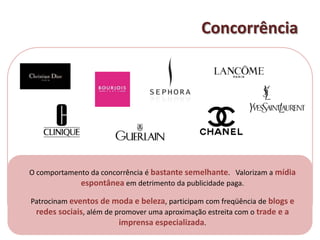 ConcorrênciaO comportamento da concorrência é bastante semelhante.   Valorizam a mídia espontânea em detrimento da publicidade paga.Patrocinam eventos de moda e beleza, participam com freqüência de blogs e redes sociais, além de promover uma aproximação estreita com o trade e a imprensa especializada. 