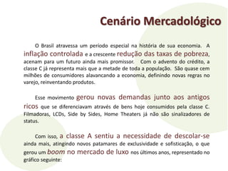 Cenário MercadológicoO Brasil atravessa um período especial na história de sua economia.  A inflação controlada e a crescente redução das taxas de pobreza, acenam para um futuro ainda mais promissor.   Com o advento do crédito, a classe C já representa mais que a metade de toda a população.  São quase cem milhões de consumidores alavancando a economia, definindo novas regras no varejo, reinventando produtos.   Esse movimento gerou novas demandas junto aos antigos ricosque se diferenciavam através de bens hoje consumidos pela classe C.   Filmadoras, LCDs, Side by Sides, Home Theaters já não são sinalizadores de status.Com isso, a classe A sentiu a necessidade de descolar-se ainda mais, atingindo novos patamares de exclusividade e sofisticação, o que gerou um boom no mercado de luxo nos últimos anos, representado no gráfico seguinte: