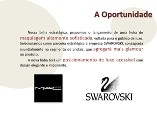 A OportunidadeNessa linha estratégica, propomos o lançamento de uma linha de maquiagem altamente sofisticada, voltada para o público de luxo.  Selecionamos como parceira estratégica a empresa SWAROVSKI, consagrada mundialmente no segmento de cristais, que agregará mais glamour ao produto.A nova linha terá um posicionamento de luxo acessívelcom design elegante e imponente.  