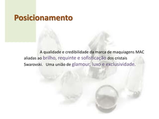Posicionamento	A qualidade e credibilidade da marca de maquiagens MAC aliadas ao brilho, requinte e sofisticação dos cristais Swarovski.   Uma união de glamour, luxo e exclusividade. 