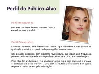 Perfil do Público-AlvoPerfil DemográficoMulheres da classe AA com mais de 18 anose nível superior completoPerfil PsicográficoMulheres vaidosas, com intensa vida social  que valorizam o alto padrão de qualidade e o status proporcionado pelas griffes internacionais.São pessoas exigentes, com excelente nível cultural, que viajam com frequência para o exterior e não medem esforços financeiros para comprar o que desejam.    Para elas, ter um bem raro, que confira prestígio e que seja acessível a poucos, é sobretudo um estilo de vida.   Seu perfil é pautado pelo extremo bom gosto, requinte e muitas vezes, pela ostentação. 