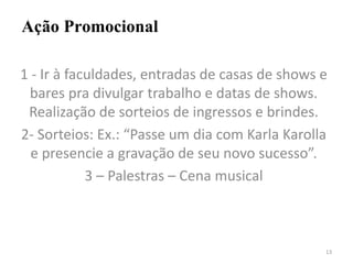 Ação Promocional
1 - Ir à faculdades, entradas de casas de shows e
bares pra divulgar trabalho e datas de shows.
Realização de sorteios de ingressos e brindes.
2- Sorteios: Ex.: “Passe um dia com Karla Karolla
e presencie a gravação de seu novo sucesso”.
3 – Palestras – Cena musical
13
 