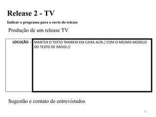 Release 2 - TV
Indicar o programa para o envio do release
Produção de um release TV
Sugestão e contato de entrevistados
16
LOCUÇÃO - MANTER O TEXTO TAMBEM EM CAIXA ALTA./ COM O MESMO MODELO
DO TEXTO DE RÁDIO.//
 