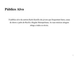 Público Alvo
O público alvo da cantora Karla Karolla são jovens que frequentam bares, casas
de shows e pubs do Recife e Região Metropolitana. As suas músicas atingem
atinge a todos os níveis.
5
 