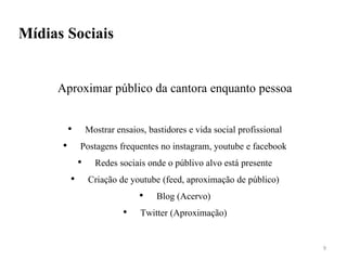 Mídias Sociais
Aproximar público da cantora enquanto pessoa
• Mostrar ensaios, bastidores e vida social profissional
• Postagens frequentes no instagram, youtube e facebook
• Redes sociais onde o públivo alvo está presente
• Criação de youtube (feed, aproximação de público)
• Blog (Acervo)
• Twitter (Aproximação)
9
 