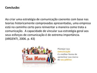 Conclusão:
Ao criar uma estratégia de comunicação coerente com base nas
teorias historicamente comprovadas apresentadas, uma empresa
está no caminho certo para reinventar a maneira como trata a
comunicação. A capacidade de vincular sua estratégia geral aos
seus esforços de comunicação é de extrema importância.
(ARGENTI, 2006. p. 43)
 
