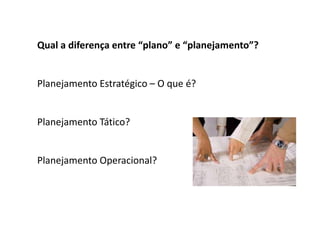 Qual a diferença entre “plano” e “planejamento”?
Planejamento Estratégico – O que é?
Planejamento Tático?
Planejamento Operacional?
 