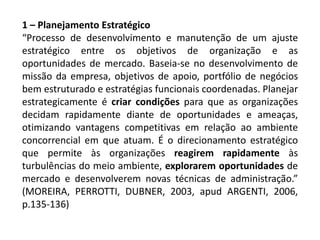 1 – Planejamento Estratégico
“Processo de desenvolvimento e manutenção de um ajuste
estratégico entre os objetivos de organização e as
oportunidades de mercado. Baseia-se no desenvolvimento de
missão da empresa, objetivos de apoio, portfólio de negócios
bem estruturado e estratégias funcionais coordenadas. Planejar
estrategicamente é criar condições para que as organizações
decidam rapidamente diante de oportunidades e ameaças,
otimizando vantagens competitivas em relação ao ambiente
concorrencial em que atuam. É o direcionamento estratégico
que permite às organizações reagirem rapidamente às
turbulências do meio ambiente, explorarem oportunidades de
mercado e desenvolverem novas técnicas de administração.”
(MOREIRA, PERROTTI, DUBNER, 2003, apud ARGENTI, 2006,
p.135-136)
 