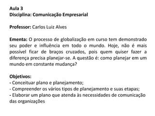 Aula 3
Disciplina: Comunicação Empresarial
Professor: Carlos Luiz Alves
Ementa: O processo de globalização em curso tem demonstrado
seu poder e influência em todo o mundo. Hoje, não é mais
possível ficar de braços cruzados, pois quem quiser fazer a
diferença precisa planejar-se. A questão é: como planejar em um
mundo em constante mudança?
Objetivos:
- Conceituar plano e planejamento;
- Compreender os vários tipos de planejamento e suas etapas;
- Elaborar um plano que atenda às necessidades de comunicação
das organizações
 
